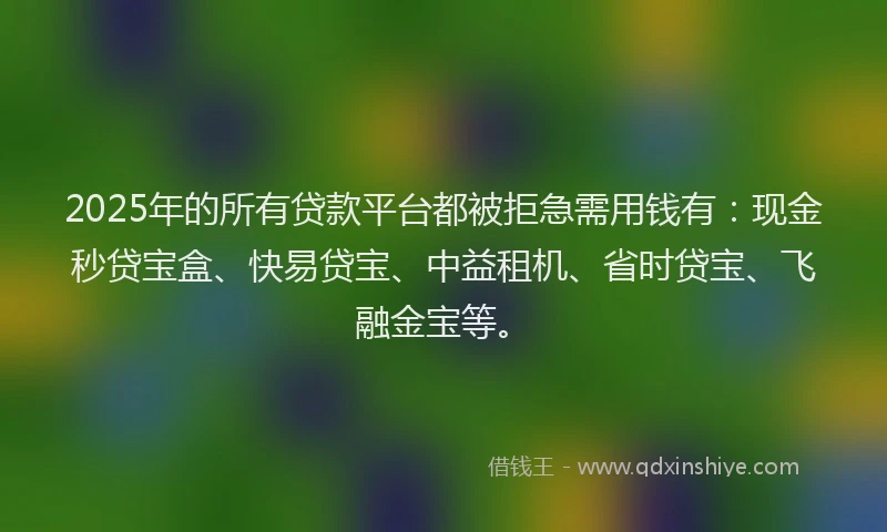 2025年的所有贷款平台都被拒急需用钱有：现金秒贷宝盒、快易贷宝、中益租机、省时贷宝、飞融金宝等。