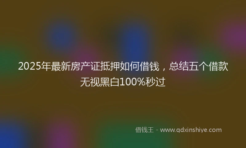 2025年最新房产证抵押如何借钱，总结五个借款无视黑白100%秒过