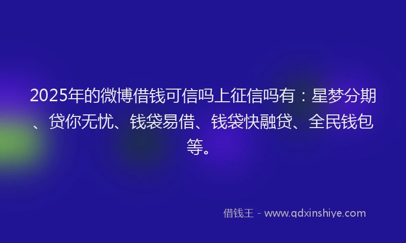 2025年的微博借钱可信吗上征信吗有：星梦分期、贷你无忧、钱袋易借、钱袋快融贷、全民钱包等。