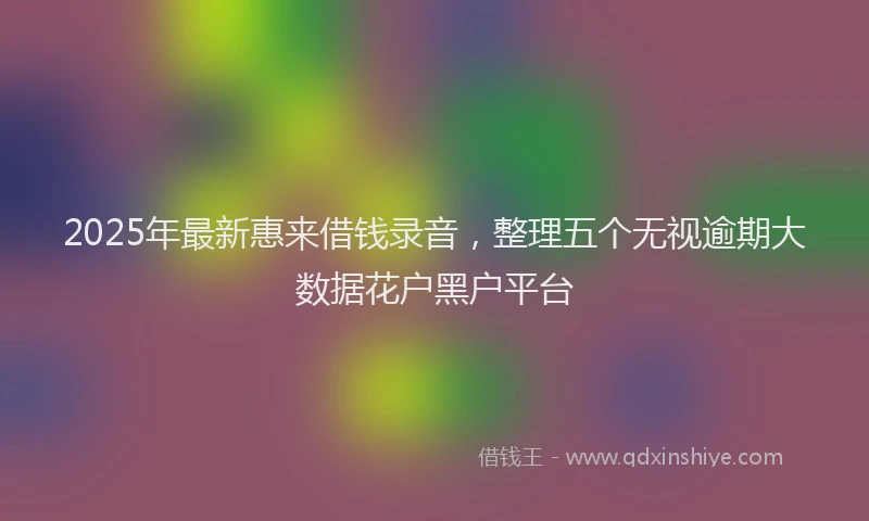 2025年最新惠来借钱录音，整理五个无视逾期大数据花户黑户平台