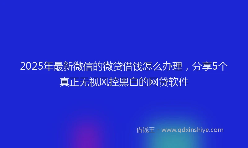2025年最新微信的微贷借钱怎么办理，分享5个真正无视风控黑白的网贷软件
