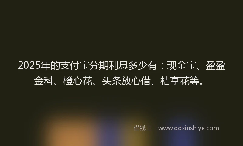 2025年的支付宝分期利息多少有：现金宝、盈盈金科、橙心花、头条放心借、桔享花等。
