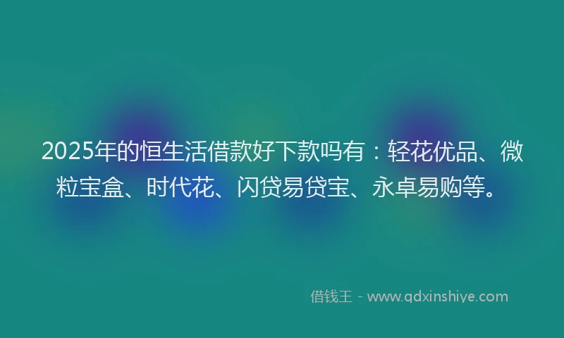 2025年的恒生活借款好下款吗有：轻花优品、微粒宝盒、时代花、闪贷易贷宝、永卓易购等。