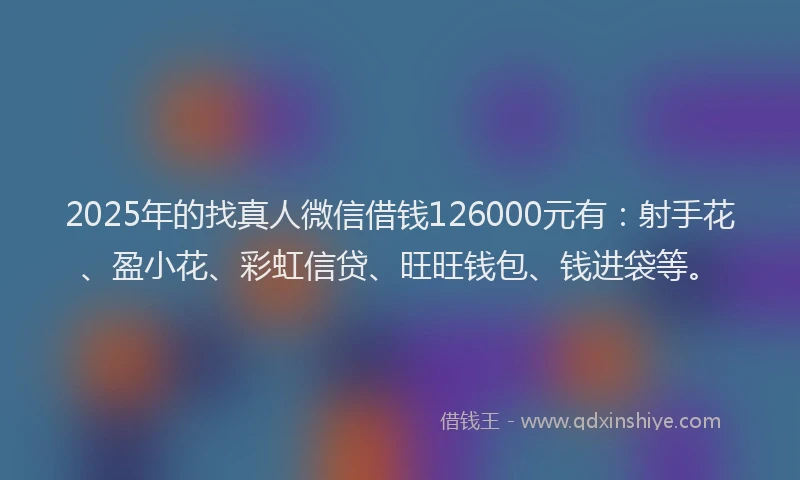 2025年的找真人微信借钱126000元有：射手花、盈小花、彩虹信贷、旺旺钱包、钱进袋等。