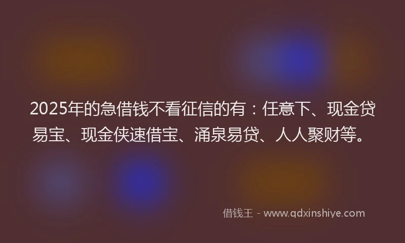 2025年的急借钱不看征信的有：任意下、现金贷易宝、现金侠速借宝、涌泉易贷、人人聚财等。