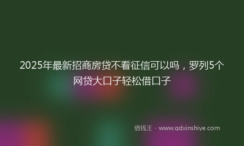 2025年最新招商房贷不看征信可以吗，罗列5个网贷大口子轻松借口子
