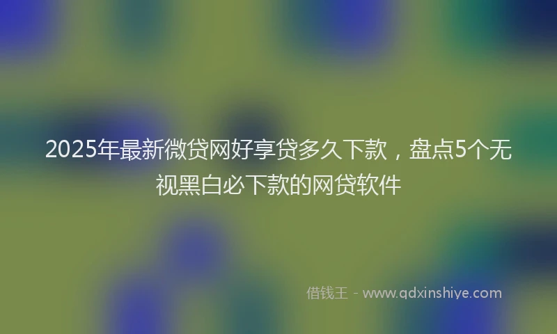 2025年最新微贷网好享贷多久下款，盘点5个无视黑白必下款的网贷软件