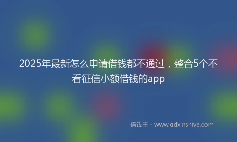 2025年最新怎么申请借钱都不通过，整合5个不看征信小额借钱的app
