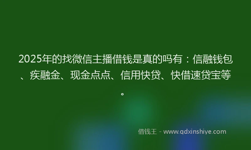 2025年的找微信主播借钱是真的吗有：信融钱包、疾融金、现金点点、信用快贷、快借速贷宝等。