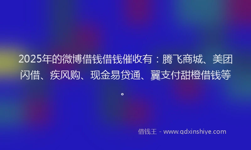 2025年的微博借钱借钱催收有：腾飞商城、美团闪借、疾风购、现金易贷通、翼支付甜橙借钱等。