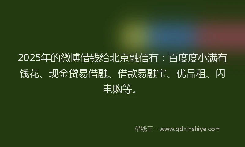 2025年的微博借钱给北京融信有：百度度小满有钱花、现金贷易借融、借款易融宝、优品租、闪电购等。