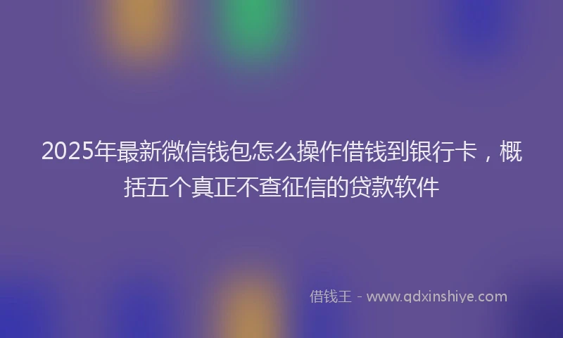 2025年最新微信钱包怎么操作借钱到银行卡，概括五个真正不查征信的贷款软件