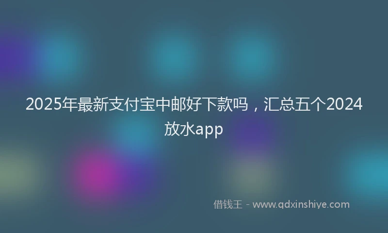 2025年最新支付宝中邮好下款吗，汇总五个2024放水app