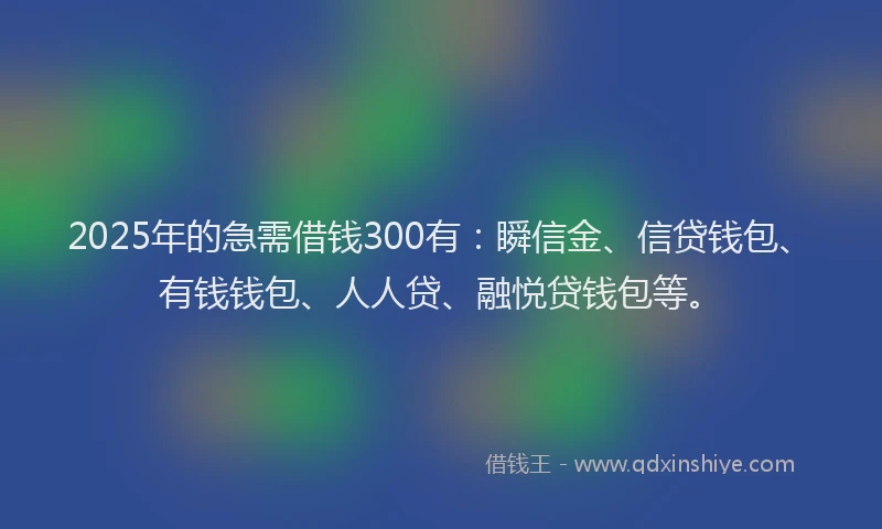 2025年的急需借钱300有：瞬信金、信贷钱包、有钱钱包、人人贷、融悦贷钱包等。