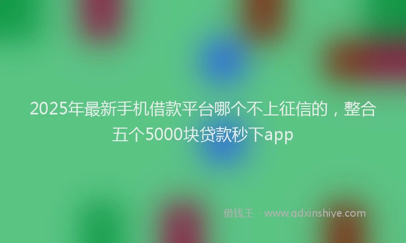 2025年最新手机借款平台哪个不上征信的，整合五个5000块贷款秒下app