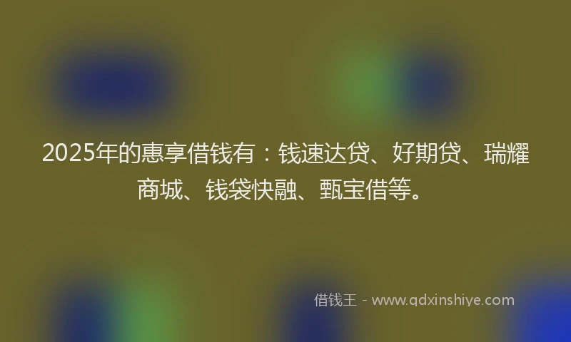 2025年的惠享借钱有：钱速达贷、好期贷、瑞耀商城、钱袋快融、甄宝借等。