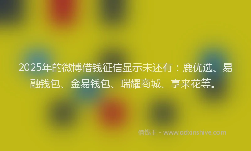 2025年的微博借钱征信显示未还有：鹿优选、易融钱包、金易钱包、瑞耀商城、享来花等。