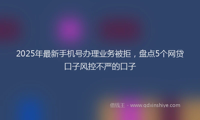 2025年最新手机号办理业务被拒，盘点5个网贷口子风控不严的口子