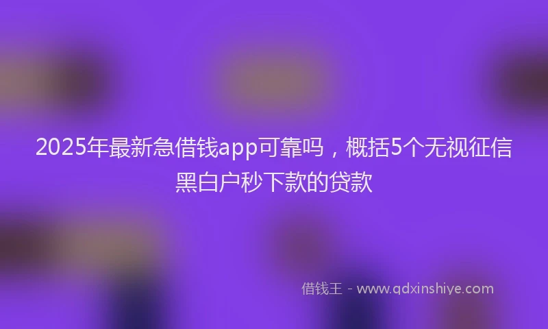 2025年最新急借钱app可靠吗，概括5个无视征信黑白户秒下款的贷款