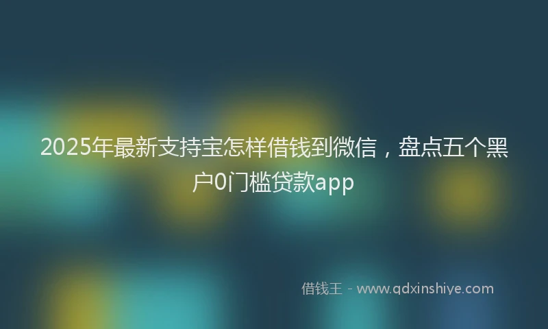 2025年最新支持宝怎样借钱到微信，盘点五个黑户0门槛贷款app