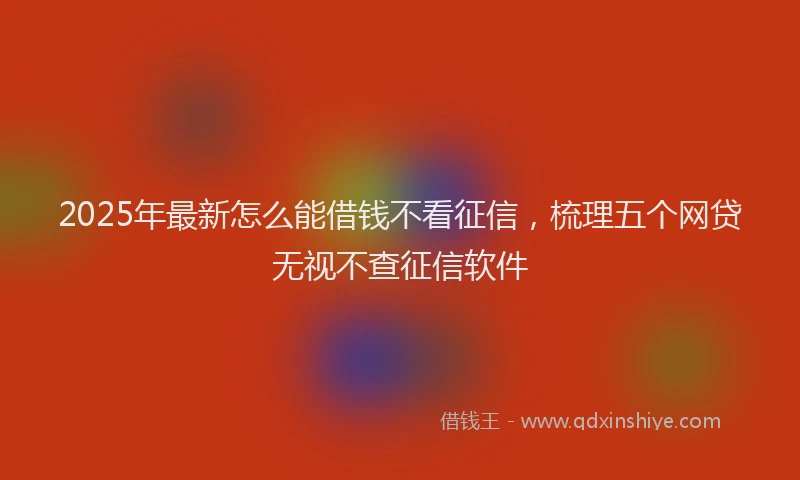 2025年最新怎么能借钱不看征信，梳理五个网贷无视不查征信软件