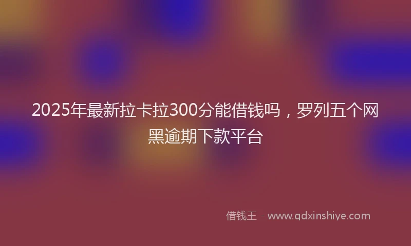 2025年最新拉卡拉300分能借钱吗，罗列五个网黑逾期下款平台