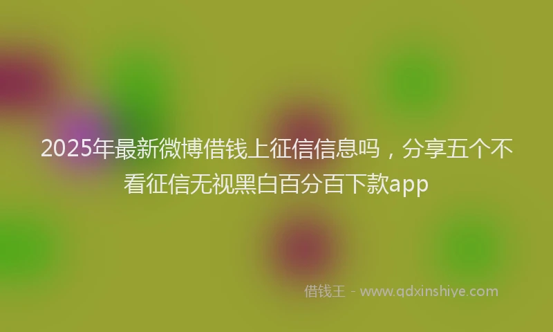 2025年最新微博借钱上征信信息吗，分享五个不看征信无视黑白百分百下款app