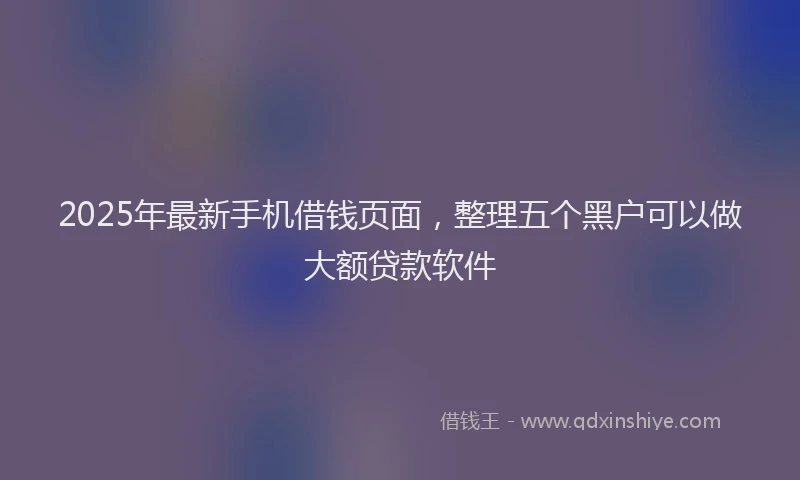 2025年最新手机借钱页面，整理五个黑户可以做大额贷款软件