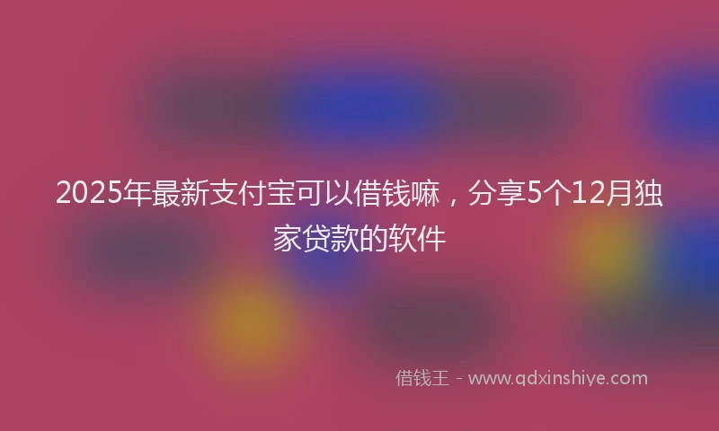 2025年最新支付宝可以借钱嘛，分享5个12月独家贷款的软件