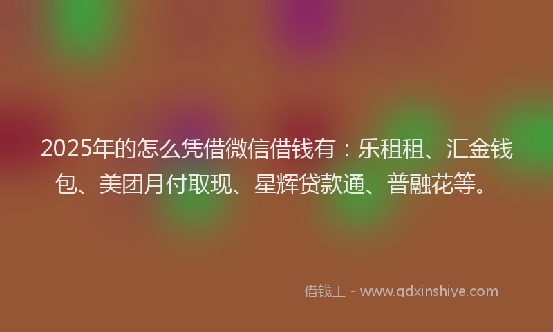 2025年的怎么凭借微信借钱有：乐租租、汇金钱包、美团月付取现、星辉贷款通、普融花等。