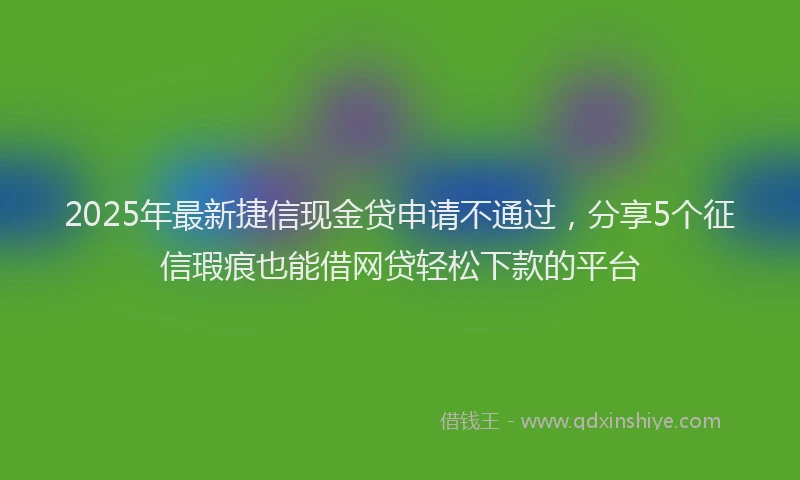 2025年最新捷信现金贷申请不通过，分享5个征信瑕疵也能借网贷轻松下款的平台