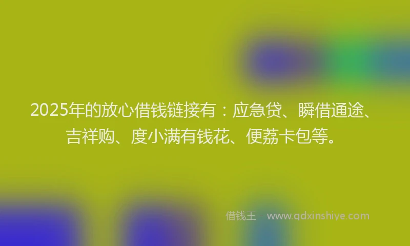2025年的放心借钱链接有：应急贷、瞬借通途、吉祥购、度小满有钱花、便荔卡包等。