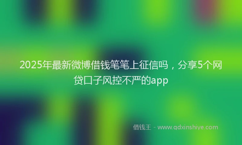 2025年最新微博借钱笔笔上征信吗，分享5个网贷口子风控不严的app