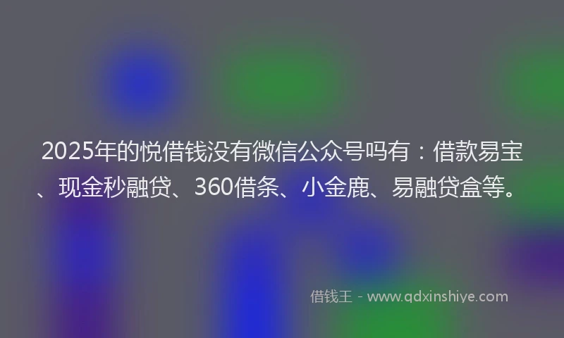2025年的悦借钱没有微信公众号吗有：借款易宝、现金秒融贷、360借条、小金鹿、易融贷盒等。