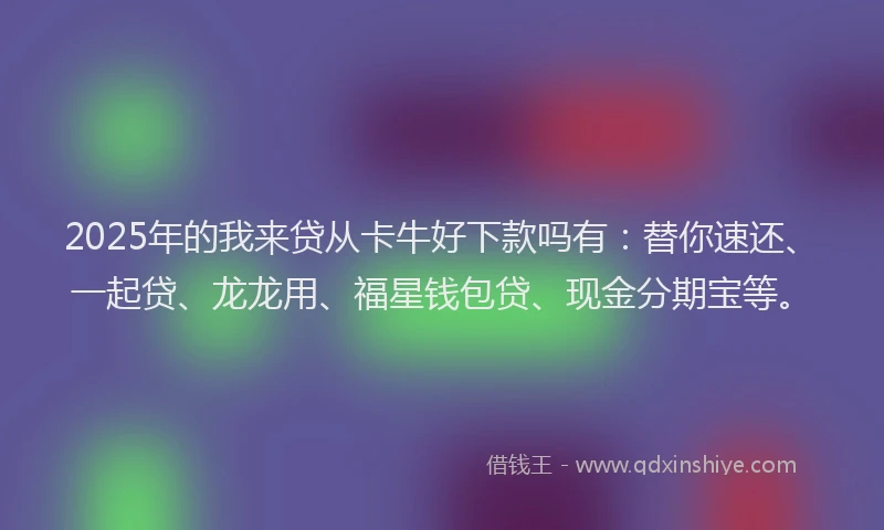 2025年的我来贷从卡牛好下款吗有：替你速还、一起贷、龙龙用、福星钱包贷、现金分期宝等。