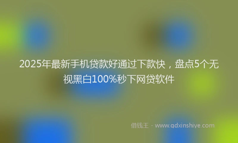 2025年最新手机贷款好通过下款快，盘点5个无视黑白100%秒下网贷软件