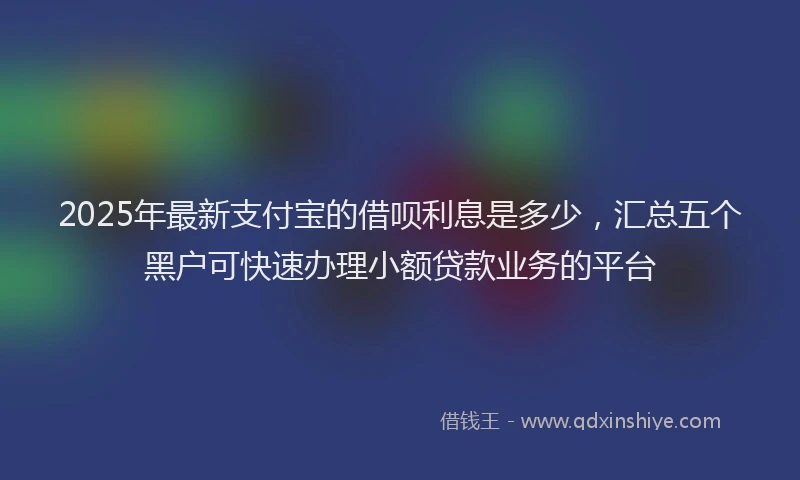 2025年最新支付宝的借呗利息是多少，汇总五个黑户可快速办理小额贷款业务的平台