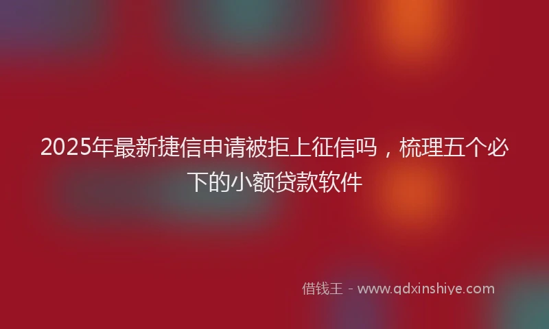 2025年最新捷信申请被拒上征信吗，梳理五个必下的小额贷款软件