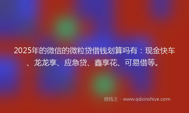 2025年的微信的微粒贷借钱划算吗有：现金快车、龙龙享、应急贷、鑫享花、可易借等。