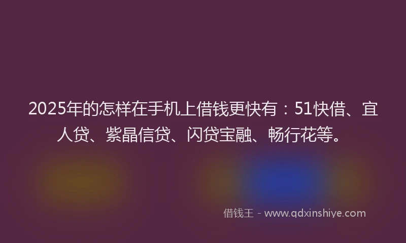 2025年的怎样在手机上借钱更快有：51快借、宜人贷、紫晶信贷、闪贷宝融、畅行花等。