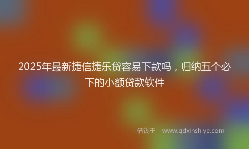 2025年最新捷信捷乐贷容易下款吗，归纳五个必下的小额贷款软件