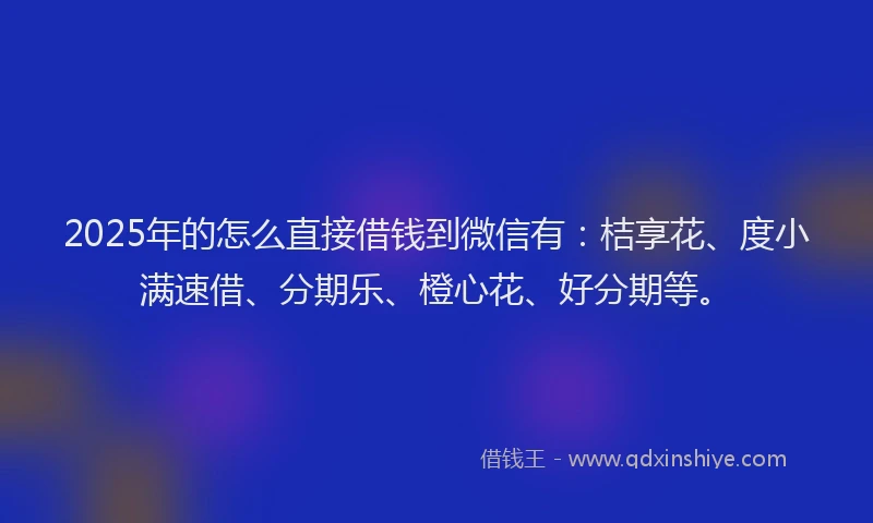 2025年的怎么直接借钱到微信有：桔享花、度小满速借、分期乐、橙心花、好分期等。