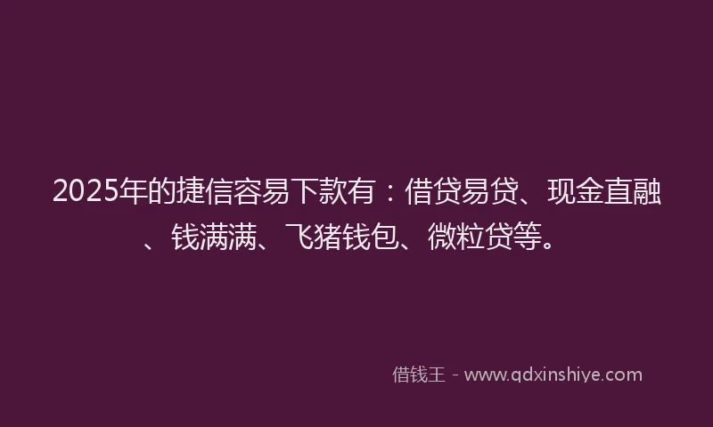 2025年的捷信容易下款有：借贷易贷、现金直融、钱满满、飞猪钱包、微粒贷等。