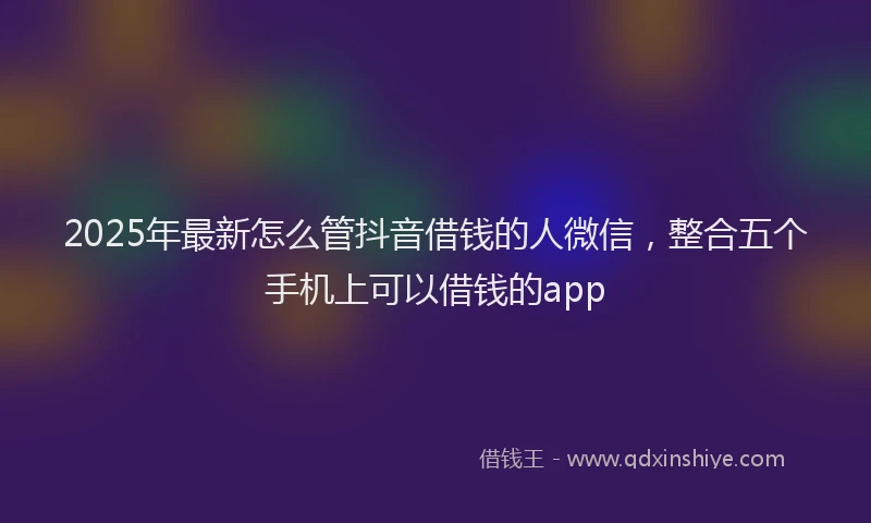 2025年最新怎么管抖音借钱的人微信，整合五个手机上可以借钱的app