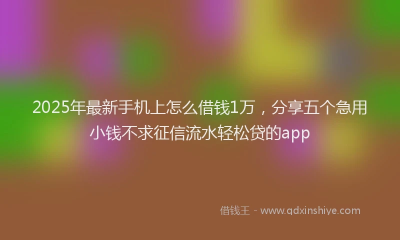 2025年最新手机上怎么借钱1万，分享五个急用小钱不求征信流水轻松贷的app