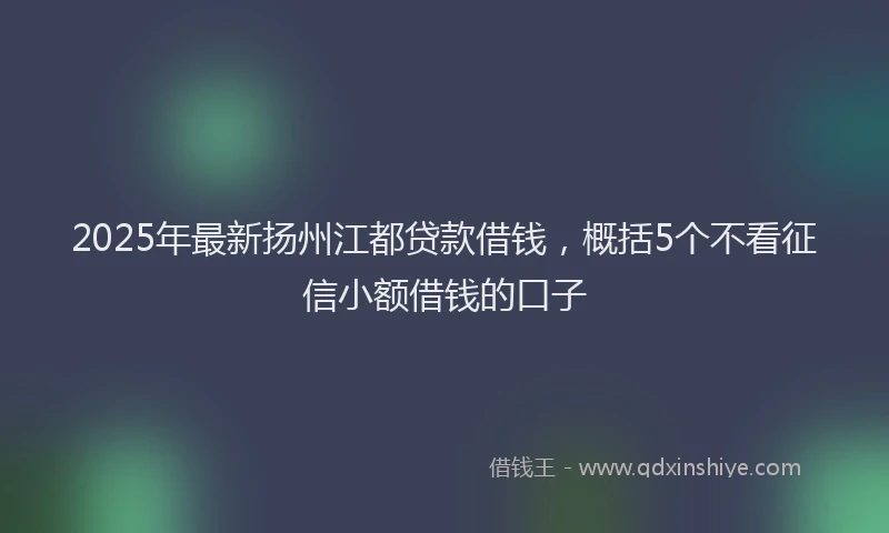 2025年最新扬州江都贷款借钱，概括5个不看征信小额借钱的口子