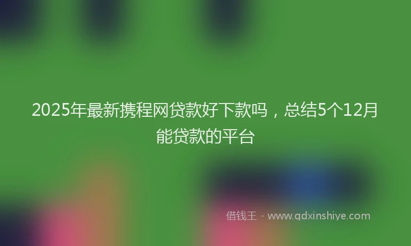 2025年最新携程网贷款好下款吗，总结5个12月能贷款的平台