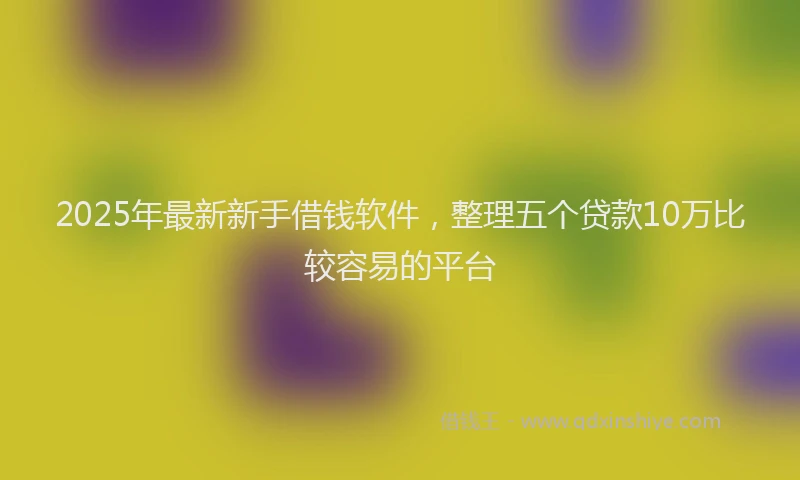 2025年最新新手借钱软件，整理五个贷款10万比较容易的平台