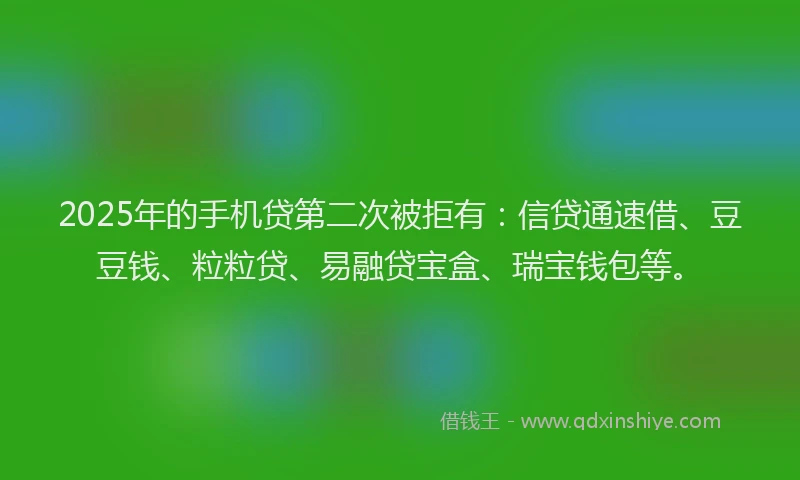 2025年的手机贷第二次被拒有：信贷通速借、豆豆钱、粒粒贷、易融贷宝盒、瑞宝钱包等。