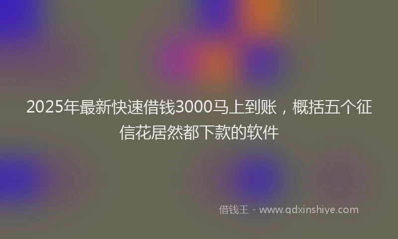 2025年最新快速借钱3000马上到账，概括五个征信花居然都下款的软件
